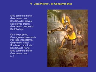 “ I - Juca Pirama”, de Gonçalves Dias Meu canto de morte, Guerreiros, ouvi: Sou filho das selvas, Nas selvas cresci; Guerreiros, descendo Da tribo tupi.  Da tribo pujante, Que agora anda errante Por fado inconstante, Guerreiros, nasci; Sou bravo, sou forte, Sou filho do Norte; Meu canto de morte, Guerreiros, ouvi.  (...) 