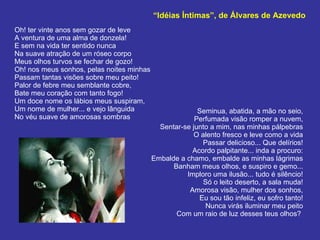 “ Idéias Íntimas”, de Álvares de Azevedo Oh! ter vinte anos sem gozar de leve A ventura de uma alma de donzela! E sem na vida ter sentido nunca Na suave atração de um róseo corpo Meus olhos turvos se fechar de gozo! Oh! nos meus sonhos, pelas noites minhas Passam tantas visões sobre meu peito! Palor de febre meu semblante cobre, Bate meu coração com tanto fogo! Um doce nome os lábios meus suspiram, Um nome de mulher... e vejo lânguida No véu suave de amorosas sombras Seminua, abatida, a mão no seio, Perfumada visão romper a nuvem, Sentar-se junto a mim, nas minhas pálpebras O alento fresco e leve como a vida Passar delicioso... Que delírios! Acordo palpitante... inda a procuro: Embalde a chamo, embalde as minhas lágrimas Banham meus olhos, e suspiro e gemo... Imploro uma ilusão... tudo é silêncio! Só o leito deserto, a sala muda! Amorosa visão, mulher dos sonhos, Eu sou tão infeliz, eu sofro tanto! Nunca virás iluminar meu peito Com um raio de luz desses teus olhos?  