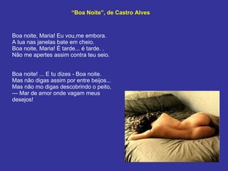 “ Boa Noite”, de Castro Alves Boa noite, Maria! Eu vou,me embora. A lua nas janelas bate em cheio. Boa noite, Maria! É tarde... é tarde. . Não me apertes assim contra teu seio. Boa noite! ... E tu dizes - Boa noite. Mas não digas assim por entre beijos...  Mas não mo digas descobrindo o peito, — Mar de amor onde vagam meus desejos!  
