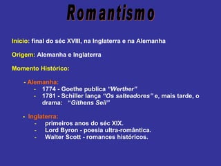    Início:  final do séc XVIII, na Inglaterra e na Alemanha Origem:  Alemanha e Inglaterra Momento Histórico: -  Alemanha: 1774 - Goethe publica  “Werther” 1781 - Schiller lança  “Os salteadores”  e, mais tarde, o drama:  “ Githens Seil” -  Inglaterra:   -   primeiros anos do séc XIX.   -   Lord Byron - poesia ultra-romântica.   -   Walter Scott - romances históricos. Romantismo 