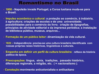     -   1808  - Napoleão invade Portugal; a Coroa lusitana muda-se para  o Brasil. -   Impulso econômico e cultural : a proteção ao comércio, à indústria,  à agricultura; criações de escolas e de uma  universidade;  possibilidades para o comércio do livro;  criação de tipografias,  princípios de atividade editorial e da imprensa periódica; a instalação  de biblioteca pública, museus, arquivos... -   Formação de um público leitor : dinamização da vida cultural. -   1822 –  Independência: precisa-se uma cultura brasileira identificada  com  nossas próprias raízes históricas, lingüísticas e culturais. -   Empenho em definir um perfil da cultura brasileira:  reflexo da história  política da época. -   Preocupações:  língua,  etnia,  tradições,  passado histórico,  diferenças regionais, a religião, etc.  ( =  nacionalismo ).    -   Conotação: movimento anticolonialista e antilusitano Romantismo no Brasil 