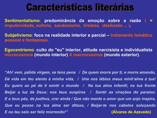 Sentimentalismo :   predominância da emoção sobre a razão  (  =   impulsividade, euforia,  saudosismo,  tristeza,  desilusão ... ) . Subjetivismo :   foco na realidade interior e parcial –  tratamento temático pessoal e fantasioso.  Egocentrismo :   culto do "eu" interior, atitude narcisista e individualista  microcosmos  (mundo interior)  X macrocosmos  (mundo exterior).  Características literárias “ Ah! vem, pálida virgem, se tens pena  /  De quem morre por ti, e morre amando, Dá vida em teu alento à minha vida,  /  Une nos lábios meus minh'alma à tua! Eu quero ao pé de ti sentir o mundo  /  Na tua alma infantil; na tua fronte Beijar a luz de Deus; nos teus suspiros  /  Sentir as virações do paraíso; E a teus pés, de joelhos, crer ainda / Que não mente o amor que um anjo inspira, Que eu posso na tua alma ser ditoso, / Beijar-te nos cabelos soluçando E no teu seio ser feliz morrendo!”   (Álvares de Azevedo) 