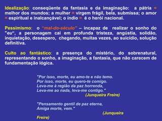 Idealização :   conseqüente da fantasia e da imaginação:  a pátria  =  melhor dos mundos; a mulher  =  virgem frágil, bela, submissa; o amor  =  espiritual e inalcançável; o índio  =   é o herói nacional. Pessimismo :   o  “ mal-do-século”  – incapaz de  realizar o sonho do " eu “, a personagem cai em profunda tristeza, angústia, solidão, inquietação, desespero,  chegando, muitas vezes, ao suicídio, solução definitiva. Culto ao fantástico :   a presença do mistério, do sobrenatural, representando o sonho, a imaginação, a fantasia, que não carecem de fundamentação lógica. "Por isso, morte, eu amo-te e não temo. Por isso, morte, eu quero-te comigo. Leva-me à região da paz horrenda, Leva-me ao nada, leva-me contigo." (Junqueira Freire) "Pensamento gentil de paz eterna, Amiga morte, vem."      (Junqueira Freire) 