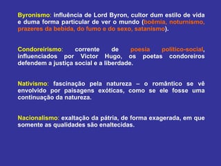 Byronismo :   influência de Lord Byron, cultor dum estilo de vida e duma forma particular de ver o mundo ( boêmia, noturnismo, prazeres da bebida, do fumo e do sexo, satanismo ). Condoreirismo :   corrente de  poesia político-social , influenciados por Victor Hugo, os poetas condoreiros defendem a justiça social e a liberdade.  Nativismo :   fascinação pela natureza – o romântico se vê envolvido por paisagens exóticas, como se ele fosse uma continuação da natureza. Nacionalismo :   exaltação da pátria, de forma exagerada, em que somente as qualidades são enaltecidas.  