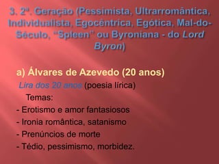 a) Álvares de Azevedo (20 anos)
Lira dos 20 anos (poesia lírica)
Temas:
- Erotismo e amor fantasiosos
- Ironia romântica, satanismo
- Prenúncios de morte
- Tédio, pessimismo, morbidez.
 