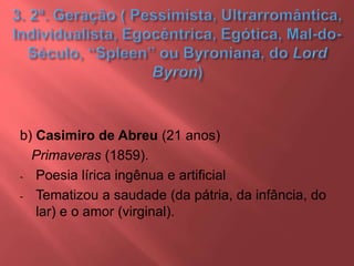 b) Casimiro de Abreu (21 anos)
Primaveras (1859).
- Poesia lírica ingênua e artificial
- Tematizou a saudade (da pátria, da infância, do
lar) e o amor (virginal).
 