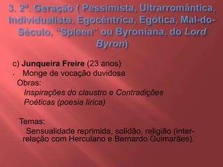 c) Junqueira Freire (23 anos)
- Monge de vocação duvidosa
Obras:
Inspirações do claustro e Contradições
Poéticas (poesia lírica)
Temas:
Sensualidade reprimida, solidão, religião (inter-
relação com Herculano e Bernardo Guimarães).
 