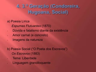 a) Poesia Lírica
Espumas Flutuantes (1870)
- Dúvida e fatalismo diante da existência
- Amor carnal (e concreto)
- Imagens da natureza
b) Poesia Social (“O Poeta dos Escravos”)
Os Escravos (1883)
- Tema: Liberdade
- Linguagem grandiloquente
 