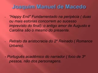 - “Happy End” Fundamentado na peripécia ( duas
ou mais estórias concorrem ao sucesso
imprevisto do final): o antigo amor de Augusto e
Carolina são o mesmo do presente.
- Retrato da aristocracia do 2º Reinado ( Romance
Urbano).
- Português acadêmico do narrador ( foco de 3º
pessoa, não dos personagens.
 