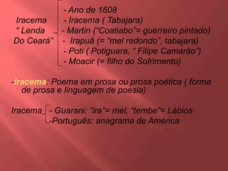 - Ano de 1608
Iracema - Iracema ( Tabajara)
“ Lenda - Martin (“Coatiabo”= guerreiro pintado)
Do Ceará” - Irapuã (= “mel redondo”, tabajara)
- Poti ( Potiguara, “ Filipe Camarão”)
- Moacir (= filho do Sofrimento)
-Iracema: Poema em prosa ou prosa poética ( forma
de prosa e linguagem de poesia)
Iracema - Guarani: “ira”= mel; “tembe”= Lábios
-Português: anagrama de América
 