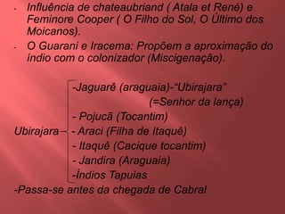 - Influência de chateaubriand ( Atala et René) e
Feminore Cooper ( O Filho do Sol, O Último dos
Moicanos).
- O Guarani e Iracema: Propõem a aproximação do
índio com o colonizador (Miscigenação).
-Jaguarê (araguaia)-“Ubirajara”
(=Senhor da lança)
- Pojucã (Tocantim)
Ubirajara - Araci (Filha de Itaquê)
- Itaquê (Cacique tocantim)
- Jandira (Araguaia)
-Índios Tapuias
-Passa-se antes da chegada de Cabral
 