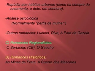 -Repúdia aos hábitos urbanos (como na compra do
casamento, o dote, em senhora).
-Análise psicológica
(Normalmente “perfis de mulher”)
-Outros romances: Lucíola, Diva, A Pata da Gazela
C) Romances Regionalistas:
O Sertanejo (CE), O Gaúcho
D) Romances Históricos:
As Minas de Prata, A Guerra dos Mascates
 