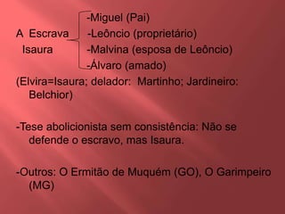 -Miguel (Pai)
A Escrava -Leôncio (proprietário)
Isaura -Malvina (esposa de Leôncio)
-Álvaro (amado)
(Elvira=Isaura; delador: Martinho; Jardineiro:
Belchior)
-Tese abolicionista sem consistência: Não se
defende o escravo, mas Isaura.
-Outros: O Ermitão de Muquém (GO), O Garimpeiro
(MG)
 