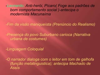 -Leonardo: Anti-herói, Pícaro( Foge aos padrões de
bom comportamento social )-antecipa o
modernista Macunaíma
-Fim da visão maniqueísta (Prenúncio do Realismo)
-Presença do povo Suburbano carioca (Narrativa
urbana de costumes)
-Linguagem Coloquial
-O narrador dialoga com o leitor em tom de galhofa
(função metalinguistica); antecipa Machado de
Assís
 