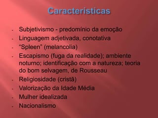 - Subjetivismo - predomínio da emoção
- Linguagem adjetivada, conotativa
- “Spleen” (melancolia)
- Escapismo (fuga da realidade); ambiente
noturno; identificação com a natureza; teoria
do bom selvagem, de Rousseau
- Religiosidade (cristã)
- Valorização da Idade Média
- Mulher idealizada
- Nacionalismo
 