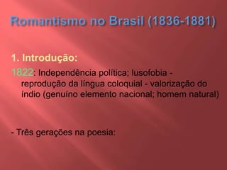 1. Introdução:
1822: Independência política; lusofobia -
reprodução da língua coloquial - valorização do
índio (genuíno elemento nacional; homem natural)
- Três gerações na poesia:
 