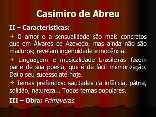 Casimiro de Abreu II – Características: O amor e a sensualidade são mais concretos que em Álvares de Azevedo, mas ainda não são maduros; revelam ingenuidade e inocência. Linguagem e musicalidade brasileiras fazem parte de sua poesia, que é de fácil memorização. Daí o seu sucesso até hoje. Temas preferidos: saudades da infância, pátria, solidão, natureza... Todos temas populares. III – Obra:   Primaveras . 