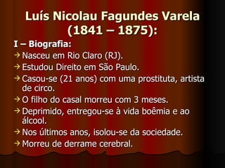 Luís Nicolau Fagundes Varela (1841 – 1875): I – Biografia: Nasceu em Rio Claro (RJ). Estudou Direito em São Paulo. Casou-se (21 anos) com uma prostituta, artista de circo. O filho do casal morreu com 3 meses. Deprimido, entregou-se à vida boêmia e ao álcool. Nos últimos anos, isolou-se da sociedade. Morreu de derrame cerebral. 