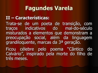 Fagundes Varela II – Características: Trata-se de um poeta de transição, com traços indicativos do mal-do-século misturados a elementos que demonstram a preocupação social, além da linguagem grandiloquente, marcas da 3ª geração. Ficou célebre pelo poema “Cântico do Calvário”, inspirado pela morte do filho de três meses. 