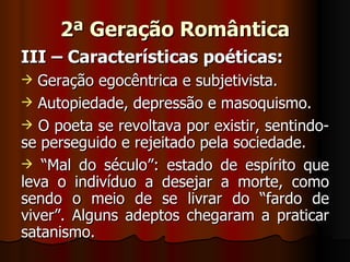 2ª Geração Romântica III – Características poéticas: Geração egocêntrica e subjetivista. Autopiedade, depressão e masoquismo. O poeta se revoltava por existir, sentindo-se perseguido e rejeitado pela sociedade. “ Mal do século”: estado de espírito que leva o indivíduo a desejar a morte, como sendo o meio de se livrar do “fardo de viver”. Alguns adeptos chegaram a praticar satanismo. 