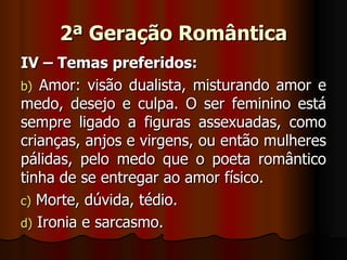2ª Geração Romântica IV – Temas preferidos: Amor: visão dualista, misturando amor e medo, desejo e culpa. O ser feminino está sempre ligado a figuras assexuadas, como crianças, anjos e virgens, ou então mulheres pálidas, pelo medo que o poeta romântico tinha de se entregar ao amor físico. Morte, dúvida, tédio. Ironia e sarcasmo. 