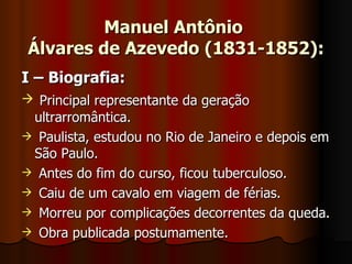 Manuel Antônio  Álvares de Azevedo (1831-1852): I – Biografia: Principal representante da geração ultrarromântica. Paulista, estudou no Rio de Janeiro e depois em São Paulo. Antes do fim do curso, ficou tuberculoso. Caiu de um cavalo em viagem de férias. Morreu por complicações decorrentes da queda. Obra publicada postumamente. 