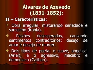 Álvares de Azevedo (1831-1852): II – Características: Obra irregular, misturando seriedade e sarcasmo (ironia). Paixões desesperadas, causando sentimentos contraditórios: desejo de amar e desejo de morrer. Dois tipos de poeta: o suave, angelical (Ariel), e o agressivo, macabro e demoníaco (Caliban). 