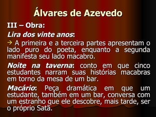 Álvares de Azevedo III – Obra: Lira dos vinte anos : A primeira e a terceira partes apresentam o lado puro do poeta, enquanto a segunda manifesta seu lado macabro. Noite na taverna :  conto em que cinco estudantes narram suas histórias macabras em torno da mesa de um bar. Macário :  Peça dramática em que um estudante, também em um bar, conversa com um estranho que ele descobre, mais tarde, ser o próprio Satã. 