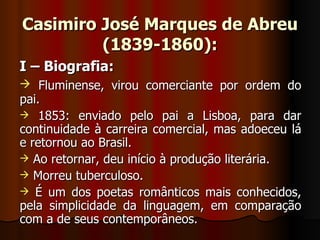 Casimiro José Marques de Abreu (1839-1860): I – Biografia: Fluminense, virou comerciante por ordem do pai. 1853: enviado pelo pai a Lisboa, para dar continuidade à carreira comercial, mas adoeceu lá e retornou ao Brasil. Ao retornar, deu início à produção literária. Morreu tuberculoso. É um dos poetas românticos mais conhecidos, pela simplicidade da linguagem, em comparação com a de seus contemporâneos. 