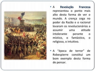 A  Revolução Francesa  representou o ponto mais alto desta forma de ver o mundo. A crença cega no poder da Razão e o racional levaram os revolucionários a assumir uma atitude intolerante perante o místico, o fantástico, o religioso, o intuitivo.  A “época de terror” de Robespierre constitui um bom exemplo desta forma de pensar. 