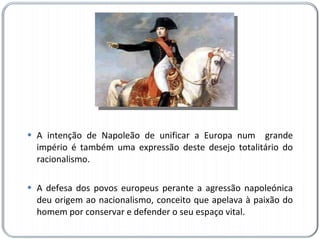 A intenção de Napoleão de unificar a Europa num  grande império é também uma expressão deste desejo totalitário do racionalismo.  A defesa dos povos europeus perante a agressão napoleónica deu origem ao nacionalismo, conceito que apelava à paixão do homem por conservar e defender o seu espaço vital. 