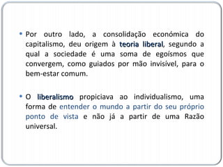 Por outro lado, a consolidação económica do capitalismo, deu origem à  teoria liberal , segundo a qual a sociedade é uma soma de egoísmos que convergem, como guiados por mão invisível, para o bem-estar comum. O  liberalismo  propiciava ao individualismo, uma forma de  entender o mundo a partir do seu próprio ponto de vista  e não já a partir de uma Razão universal. 