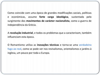 Como coincide com uma época de grandes modificações sociais, políticas e económicas, assume  forte carga ideológica , sustentada pelo surgimento dos  movimentos de carácter nacionalista , como a guerra de independência da Grécia.  A  revolução industrial , e todos os problemas que a caracterizam, também influenciam esta época.  O Romantismo utiliza as  inovações técnicas  e torna-se uma  verdadeira fuga ao real , como se pode ver nos revivalismos, orientalismos e jardins à inglesa, um pouco por toda a Europa.  