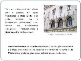 Tal como o Neoclassicismo vira-se para o passado, mas agora  valorizando a Idade Média  e os estilos artísticos que a caracterizam, utilizando-os como reflexo dos nacionalismos emergentes – Portugal elege o  Neomanuelino  estilo nacional.  O  desenvolvimento da história  como importante disciplina académica e a moda dos romances de cavalaria, desenrolando-se numa Idade Média idílica, ajudam a popularizar os historicismos medievais. Estação Ferroviária do Rossio 