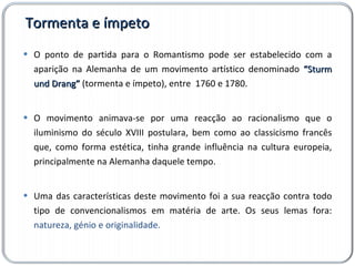Tormenta e ímpeto O ponto de partida para o Romantismo pode ser estabelecido com a aparição na Alemanha de um movimento artístico denominado  “Sturm und Drang”  (tormenta e ímpeto), entre  1760 e 1780. O movimento animava-se por uma reacção ao racionalismo que o iluminismo do século XVIII postulara, bem como ao classicismo francês que, como forma estética, tinha grande influência na cultura europeia, principalmente na Alemanha daquele tempo.  Uma das características deste movimento foi a sua reacção contra todo tipo de convencionalismos em matéria de arte. Os seus lemas fora:  natureza, génio e originalidade. 