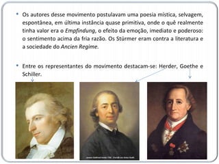 Os autores desse movimento postulavam uma poesia mística, selvagem, espontânea, em última instância quase primitiva, onde o quê realmente tinha valor era o  Empfindung , o efeito da emoção, imediato e poderoso: o sentimento acima da fria razão. Os Stürmer eram contra a literatura e a sociedade do  Ancien Regime. Entre os representantes do movimento destacam-se: Herder, Goethe e Schiller. 