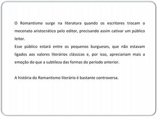O Romantismo surge na literatura quando os escritores trocam o mecenato aristocrático pelo editor, precisando assim cativar um público leitor.  Esse público estará entre os pequenos burgueses, que não estavam ligados aos valores literários clássicos e, por isso, apreciariam mais a emoção do que a subtileza das formas do período anterior.  A história do Romantismo literário é bastante controversa. 