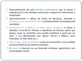 Desenvolvimento de uma  literatura confessional , que se presta à exibição do EU e do indivíduo como único e original em sentimentos e imaginação; Desenvolvimento e defesa da teoria de Rousseau, afirmado o  indivíduo como naturalmente bom  e posteriormente corrompido pela sociedade; Glorificam-se e exaltam-se os tipos sociais marginais : o pirata, o bandido, o fora-de-lei. Perante a impotência de alcançar aquilo que deseja, nasce no romântico uma revolta metafísica e social que vai levar à sua identificação com figuras míticas e bíblicas como Prometeu, os Titãs, Satã, etc…; O EU é tudo, aspira ao Absoluto  e procura transcender a sua condição humana (influência do idealismo alemão); O  Homem  é descrito na sua dimensão individual, egocêntrica, sem preocupações morais; 