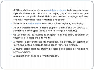 O EU romântico sofre de uma  nostalgia profunda  (sehnsucht) e busca algo de distante no tempo e no espaço, que se concretiza pelo retomar no tempo da Idade Média e pela procura de espaços exóticos, orientais, mergulhados no fantástico e no sonho; Valoriza-se o  nacionalismo  estético, a cultura regional, a tradição; Surge o pessimismo, o fatalismo popular, a metafísica do pecado, da penitência e do resgate (porque não se alcança o Absoluto); Os sentimentos são levados ao exagero: fala-se de amor, de ciúme, de vingança, de desespero e de morte; A mulher é personificação da fragilidade, da pureza, do espírito de sacrifício e de tão idealizada acaba por se tornar um símbolo; A mulher pode estar na origem de tudo o que existe de maldito no herói romântico; A "mulher anjo" opõe-se à "mulher diabo". 