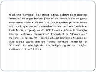 O adjetivo "Romantic" é de origem inglesa, e deriva do substantivo "romaunt", de origem francesa ("roman" ou "romant"), que designava os romances medievais de aventuras. Depois a palavra generalizou-se a tudo aquilo que evocava a atmosfera desses romances (cavalaria e Idade Média, em geral). No séc. XVIII Rousseau (filósofo da revolução francesa) distinguiu "Romantique" (romântico) de "Romanesque" (romance), e no séc. XIX Frederico Schlegel (alemão) e Madame de Stael (alemã casada com um francês) opunham "Romântico" e "Clássico". Já a etimologia do termo indigita o gosto das tradições medievais e cultura folclórica. 