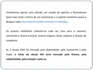 Inicialmente apenas uma atitude, um estado de espírito, o Romantismo toma mais tarde a forma de um movimento e o espírito romântico passa a designar toda  uma visão de mundo centrada no indivíduo .  Os autores românticos voltaram-se cada vez mais para si mesmos, retratando o drama humano, amores trágicos, ideais utópicos e desejos de escapismo.  Se o século XVIII foi marcado pela objetividade, pelo Iluminismo e pela razão,  o início do século XIX seria marcado pelo lirismo, pela subjetividade, pela emoção e pelo eu. 