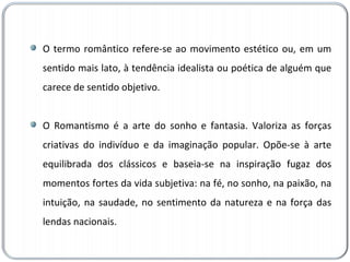 O termo romântico refere-se ao movimento estético ou, em um sentido mais lato, à tendência idealista ou poética de alguém que carece de sentido objetivo. O Romantismo é a arte do sonho e fantasia. Valoriza as forças criativas do indivíduo e da imaginação popular. Opõe-se à arte equilibrada dos clássicos e baseia-se na inspiração fugaz dos momentos fortes da vida subjetiva: na fé, no sonho, na paixão, na intuição, na saudade, no sentimento da natureza e na força das lendas nacionais. 