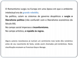 O Romantismo surgiu na Europa em uma época em que o ambiente intelectual era de  grande rebeldia .  Na política, caíam os sistemas de governo despóticos e  surgia o liberalismo político  (não confundir com o liberalismo económico do Século XX).  No campo social imperava o  inconformismo.  No campo artístico,  o repúdio às regras.  Alguns autores neoclássicos já nutriam um sentimento mais tarde dito romântico antes de seu nascimento de facto, sendo assim chamados pré-românticos. Nesta classificação encaixam-se Francisco Goya e Bocage . 