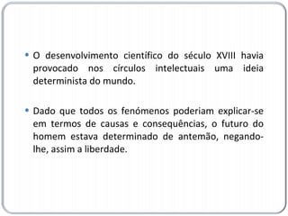 O desenvolvimento científico do século XVIII havia provocado nos círculos intelectuais uma ideia determinista do mundo. Dado que todos os fenómenos poderiam explicar-se em termos de causas e consequências, o futuro do homem estava determinado de antemão, negando-lhe, assim a liberdade. 