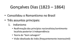 Gonçalves Dias (1823 – 1864)
• Consolidou o Romantismo no Brasil
• Três assuntos principais:
1. Indianismo
• Reafirmação dos princípios nacionalistas/sentimento
localista posterior à Independência
• Teoria do “bom selvagem”
• Visão idealizada do índio (frequentemente inverossímil)
 