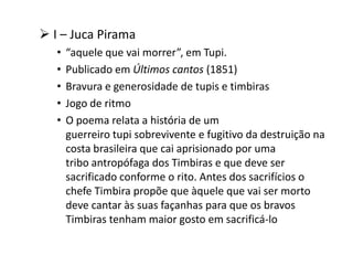  I – Juca Pirama
• “aquele que vai morrer”, em Tupi.
• Publicado em Últimos cantos (1851)
• Bravura e generosidade de tupis e timbiras
• Jogo de ritmo
• O poema relata a história de um
guerreiro tupi sobrevivente e fugitivo da destruição na
costa brasileira que cai aprisionado por uma
tribo antropófaga dos Timbiras e que deve ser
sacrificado conforme o rito. Antes dos sacrifícios o
chefe Timbira propõe que àquele que vai ser morto
deve cantar às suas façanhas para que os bravos
Timbiras tenham maior gosto em sacrificá-lo
 