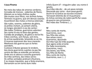 I-Juca Pirama
No meio das tabas de amenos verdores,
Cercadas de troncos - cobertos de flores,
Alteiam-se os tetos d’altiva nação;
São muitos seus filhos, nos ânimos fortes,
Temíveis na guerra, que em densas coortes
Assombram das matas a imensa extensão.
São rudos, severos, sedentos de glória,
Já prélios incitam, já cantam vitória,
Já meigos atendem à voz do cantor:
São todos Timbiras, guerreiros valentes!
Seu nome lá voa na boca das gentes,
Condão de prodígios, de glória e terror!As
tribos vizinhas, sem forças, sem brio,
As armas quebrando, lançando-as ao rio,
O incenso aspiraram dos seus maracás:
Medrosos das guerras que os fortes
acendem,
Custosos tributos ignavos lá rendem,
Aos duros guerreiros sujeitos na paz.No
centro da taba se estende um terreiro,
Onde ora se aduna o concílio guerreiro
Da tribo senhora, das tribos servis:
Os velhos sentados praticam d’outrora,
E os moços inquietos, que a festa enamora,
Derramam-se em torno dum índio
infeliz.Quem é? - ninguém sabe: seu nome é
ignoto,
Sua tribo não diz: - de um povo remoto
Descende por certo - dum povo gentil;
Assim lá na Grécia ao escravo insulano
Tornavam distinto do vil muçulmano
As linhas corretas do nobre perfil.Por casos
de guerra caiu prisioneiro
Nas mãos dos Timbiras (...)
IV
Meu canto de morte,
Guerreiros, ouvi:
Sou filho das selvas,
Nas selvas cresci;
Guerreiros, descendo
Da tribo tupi.Da tribo pujante,
Que agora anda errante
Por fado inconstante,
Guerreiros, nasci;
Sou bravo, sou forte,
Sou filho do Norte;
Meu canto de morte,
Guerreiros, ouvi. (...)
 