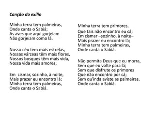 Canção do exílio
Minha terra tem palmeiras,
Onde canta o Sabiá;
As aves que aqui gorjeiam
Não gorjeiam como lá.
Nosso céu tem mais estrelas,
Nossas várzeas têm mais flores,
Nossos bosques têm mais vida,
Nossa vida mais amores.
Em cismar, sozinho, à noite,
Mais prazer eu encontro lá;
Minha terra tem palmeiras,
Onde canta o Sabiá.
Minha terra tem primores,
Que tais não encontro eu cá;
Em cismar –sozinho, à noite–
Mais prazer eu encontro lá;
Minha terra tem palmeiras,
Onde canta o Sabiá.
Não permita Deus que eu morra,
Sem que eu volte para lá;
Sem que disfrute os primores
Que não encontro por cá;
Sem qu'inda aviste as palmeiras,
Onde canta o Sabiá.
 