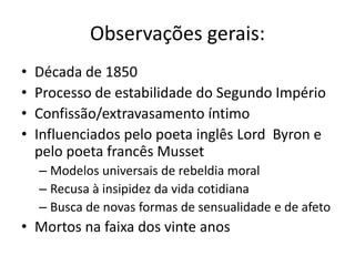 Observações gerais:
• Década de 1850
• Processo de estabilidade do Segundo Império
• Confissão/extravasamento íntimo
• Influenciados pelo poeta inglês Lord Byron e
pelo poeta francês Musset
– Modelos universais de rebeldia moral
– Recusa à insipidez da vida cotidiana
– Busca de novas formas de sensualidade e de afeto
• Mortos na faixa dos vinte anos
 