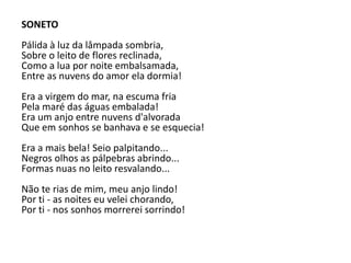 SONETO
Pálida à luz da lâmpada sombria,
Sobre o leito de flores reclinada,
Como a lua por noite embalsamada,
Entre as nuvens do amor ela dormia!
Era a virgem do mar, na escuma fria
Pela maré das águas embalada!
Era um anjo entre nuvens d'alvorada
Que em sonhos se banhava e se esquecia!
Era a mais bela! Seio palpitando...
Negros olhos as pálpebras abrindo...
Formas nuas no leito resvalando...
Não te rias de mim, meu anjo lindo!
Por ti - as noites eu velei chorando,
Por ti - nos sonhos morrerei sorrindo!
 